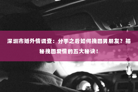 深圳市婚外情调查：分手之后如何挽回男朋友？揭秘挽回爱情的五大秘诀！