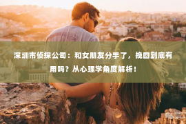 深圳市侦探公司:和女朋友分手了,挽回到底有用吗?从心理学角度解析! 深圳市侦探公司:和女朋友分手了,挽回到底有用吗?从心理学角度解析!