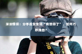 深圳情侦:分手后女生说“我想你了”,如何巧妙挽回? 深圳情侦:分手后女生说“我想你了”,如何巧妙挽回?