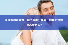 深圳市调查公司:狮子座男分手后,如何巧妙挽回心爱之人? 深圳市调查公司:狮子座男分手后,如何巧妙挽回心爱之人?