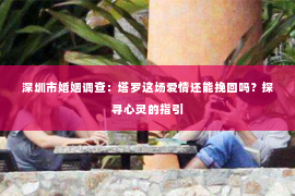 深圳市婚姻调查:塔罗这场爱情还能挽回吗?探寻心灵的指引 深圳市婚姻调查:塔罗这场爱情还能挽回吗?探寻心灵的指引