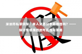 深圳市私家侦探：男人哭着分手能挽回吗？——探讨情感挽回的可能性与策略