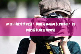 深圳市婚外情调查:挽回分手后男友的时机:如何把握机会重燃爱情 深圳市婚外情调查:挽回分手后男友的时机:如何把握机会重燃爱情