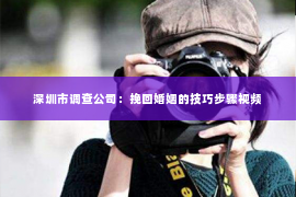 深圳市调查公司：挽回婚姻的技巧步骤视频