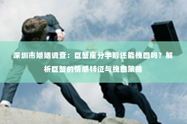 深圳市婚姻调查:巨蟹座分手后还能挽回吗?解析巨蟹的情感特征与挽回策略 深圳市婚姻调查:巨蟹座分手后还能挽回吗?解析巨蟹的情感特征与挽回策略