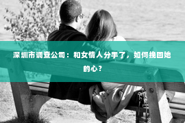 深圳市调查公司:和女情人分手了,如何挽回她的心? 深圳市调查公司:和女情人分手了,如何挽回她的心?