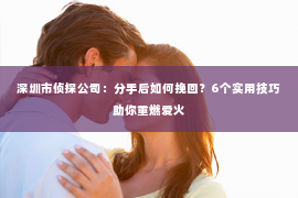 深圳市侦探公司:分手后如何挽回?6个实用技巧助你重燃爱火 深圳市侦探公司:分手后如何挽回?6个实用技巧助你重燃爱火