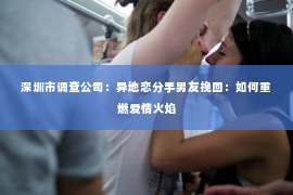 深圳市调查公司:异地恋分手男友挽回:如何重燃爱情火焰 深圳市调查公司:异地恋分手男友挽回:如何重燃爱情火焰