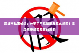 深圳市私家侦探:分手了不能做朋友怎么挽回?深度解析挽回爱情的策略 深圳市私家侦探:分手了不能做朋友怎么挽回?深度解析挽回爱情的策略