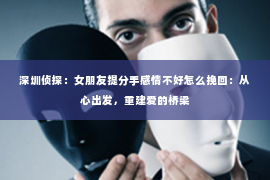 深圳侦探:女朋友提分手感情不好怎么挽回:从心出发,重建爱的桥梁 深圳侦探:女朋友提分手感情不好怎么挽回:从心出发,重建爱的桥梁