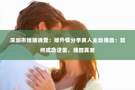 深圳市婚姻调查:婚外情分手男人主动挽回:如何成功逆袭,挽回真爱 深圳市婚姻调查:婚外情分手男人主动挽回:如何成功逆袭,挽回真爱