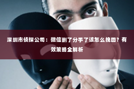 深圳市侦探公司：微信删了分手了该怎么挽回？有效策略全解析
