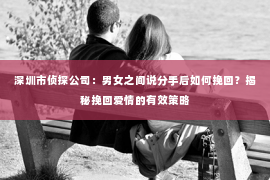 深圳市侦探公司:男女之间说分手后如何挽回?揭秘挽回爱情的有效策略 深圳市侦探公司:男女之间说分手后如何挽回?揭秘挽回爱情的有效策略