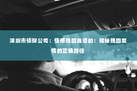 深圳市侦探公司:情感挽回靠谱的:揭秘挽回爱情的正确路径 深圳市侦探公司:情感挽回靠谱的:揭秘挽回爱情的正确路径