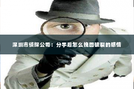 深圳市侦探公司:分手后怎么挽回破裂的感情 深圳市侦探公司:分手后怎么挽回破裂的感情
