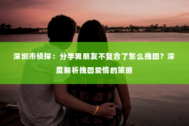 深圳市侦探：分手男朋友不复合了怎么挽回？深度解析挽回爱情的策略