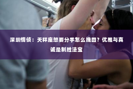 深圳情侦：天秤座想要分手怎么挽回？优雅与真诚是制胜法宝