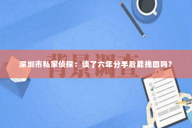 深圳市私家侦探:谈了六年分手后能挽回吗? 深圳市私家侦探:谈了六年分手后能挽回吗?