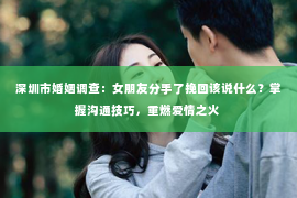 深圳市婚姻调查：女朋友分手了挽回该说什么？掌握沟通技巧，重燃爱情之火