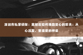 深圳市私家侦探:离婚后如何挽回变心的前夫:从心出发,重建爱的桥梁 深圳市私家侦探:离婚后如何挽回变心的前夫:从心出发,重建爱的桥梁