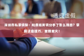 深圳市私家侦探：和摩羯男说分手了怎么挽回？掌握这些技巧，重燃爱火！