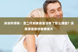 深圳市侦探：富二代的男朋友分手了怎么挽回？实用策略助你重燃爱火