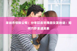 深圳市侦探公司：分手以后想挽回女友的话：如何巧妙重建关系