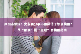 深圳市侦探：女友要分手不回微信了怎么挽回？——从“断联”到“重建”的挽回指南
