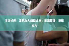 深圳侦探：出轨女人挽回丈夫：重建信任，重燃爱火