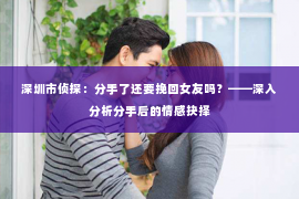 深圳市侦探:分手了还要挽回女友吗?——深入分析分手后的情感抉择 深圳市侦探:分手了还要挽回女友吗?——深入分析分手后的情感抉择