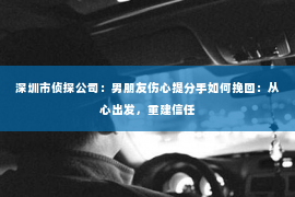 深圳市侦探公司:男朋友伤心提分手如何挽回:从心出发,重建信任 深圳市侦探公司:男朋友伤心提分手如何挽回:从心出发,重建信任