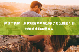 深圳市侦探:跟女朋友大吵架分手了怎么挽回?有效策略助你重燃爱火 深圳市侦探:跟女朋友大吵架分手了怎么挽回?有效策略助你重燃爱火