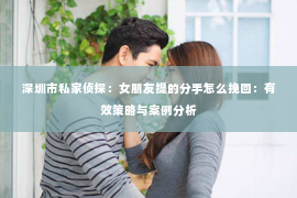 深圳市私家侦探：女朋友提的分手怎么挽回：有效策略与案例分析