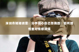 深圳市婚姻调查：分手担心自己想挽回：如何理性面对情感抉择