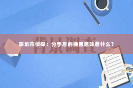深圳市侦探:分手后的挽回意味着什么? 深圳市侦探:分手后的挽回意味着什么?