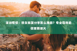 深圳情侦：想女朋友分手怎么挽回？专业指导助你重燃爱火