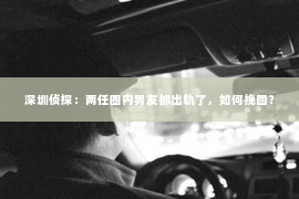 深圳侦探：两任圈内男友都出轨了，如何挽回？