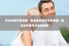 深圳市婚外情调查：前妻再婚前夫想要挽回：复合的可能性与关键因素