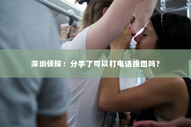 深圳侦探:分手了可以打电话挽回吗? 深圳侦探:分手了可以打电话挽回吗?