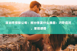 深圳市侦探公司：刚分手发什么挽回：巧妙应对，重拾感情