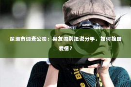 深圳市调查公司：男友闹别扭说分手，如何挽回爱情？