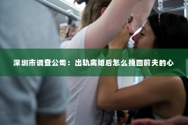 深圳市调查公司：出轨离婚后怎么挽回前夫的心