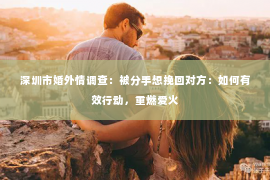深圳市婚外情调查:被分手想挽回对方:如何有效行动,重燃爱火 深圳市婚外情调查:被分手想挽回对方:如何有效行动,重燃爱火