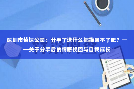 深圳市侦探公司：分手了送什么都挽回不了吧？——关于分手后的情感挽回与自我成长