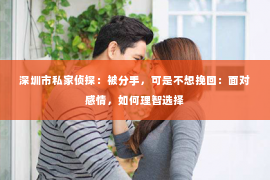 深圳市私家侦探：被分手，可是不想挽回：面对感情，如何理智选择
