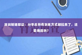 深圳婚姻取证：分手后所有联系方式都拉黑了，还能挽回吗？
