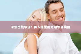 深圳出轨取证：男人绝望的婚姻怎么挽回