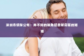 深圳市侦探公司：用不同的视角拯救被背叛的婚姻